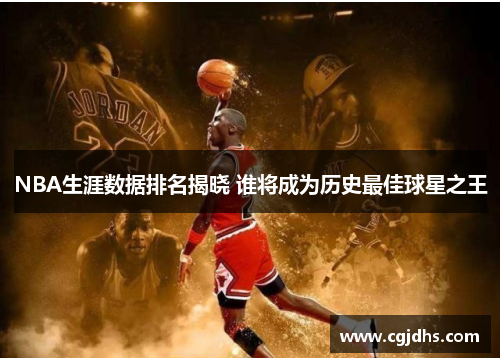 NBA生涯数据排名揭晓 谁将成为历史最佳球星之王